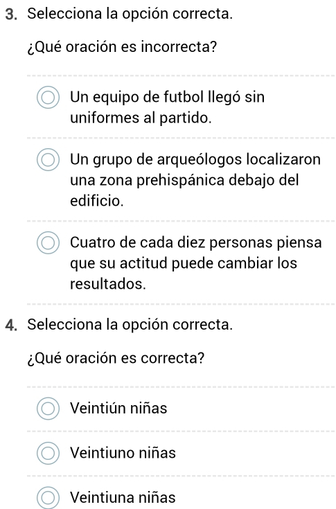 Selecciona la opción correcta.
¿Qué oración es incorrecta?
Un equipo de futbol llegó sin
uniformes al partido.
Un grupo de arqueólogos localizaron
una zona prehispánica debajo del
edificio.
Cuatro de cada diez personas piensa
que su actitud puede cambiar los
resultados.
4. Selecciona la opción correcta.
¿Qué oración es correcta?
Veintiún niñas
Veintiuno niñas
Veintiuna niñas