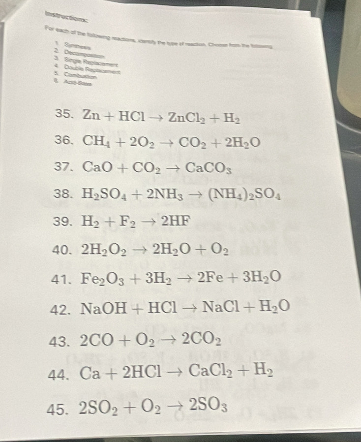 Instructions: 
For each of the following reactions, itersly the type of reaction. Choose from the talisweng 
1. Symthesrs 
2 Decampostion 
3. Singia Replacement 
4 Doubla Rectacement 
5. Combuston 
6 Ació-Basa 
35. Zn+HClto ZnCl_2+H_2
36. CH_4+2O_2to CO_2+2H_2O
37. CaO+CO_2to CaCO_3
38. H_2SO_4+2NH_3to (NH_4)_2SO_4
39. H_2+F_2to 2HF
40. 2H_2O_2to 2H_2O+O_2
41. Fe_2O_3+3H_2to 2Fe+3H_2O
42. NaOH+HClto NaCl+H_2O
43. 2CO+O_2to 2CO_2
44. Ca+2HClto CaCl_2+H_2
45. 2SO_2+O_2to 2SO_3