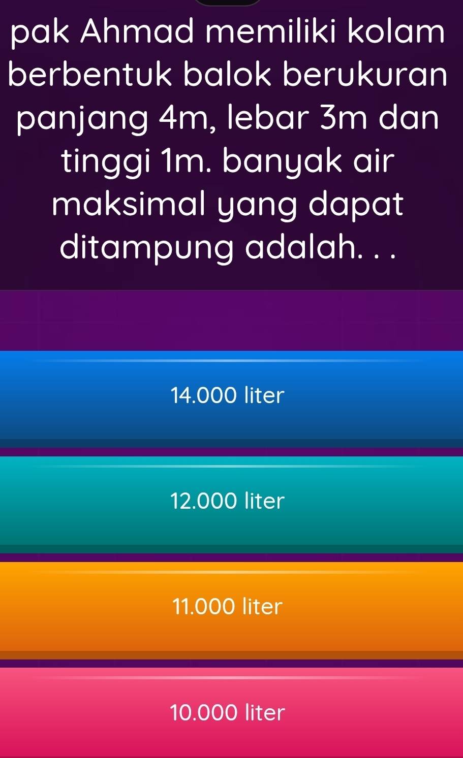 pak Ahmad memiliki kolam
berbentuk balok berukuran
panjang 4m, lebar 3m dan
tinggi 1m. banyak air
maksimal yang dapat 
ditampung adalah. . .
14.000 liter
12.000 liter
11.000 liter
10.000 liter