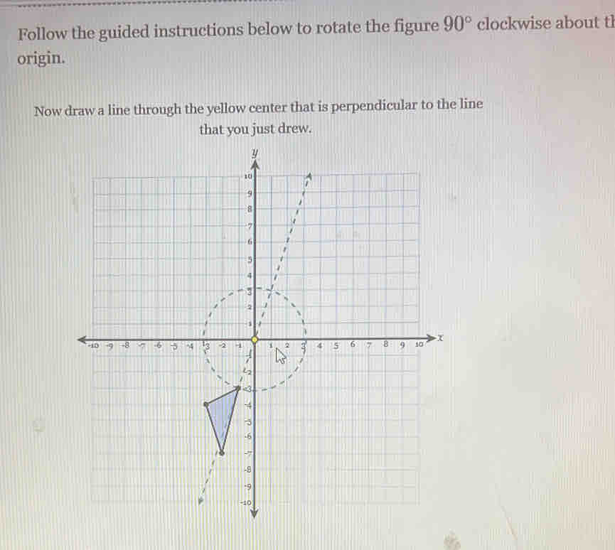 Follow the guided instructions below to rotate the figure 90° clockwise about tl 
origin. 
Now draw a line through the yellow center that is perpendicular to the line 
that you just drew.