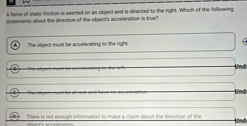 A force of static friction is exerted on an object and is directed to the right. Which of the following
statements about the direction of the object's acceleration is true?
a The object must be accelerating to the right.
Und
Und
Q There is not enough information to make a claim about the direction of the
Und