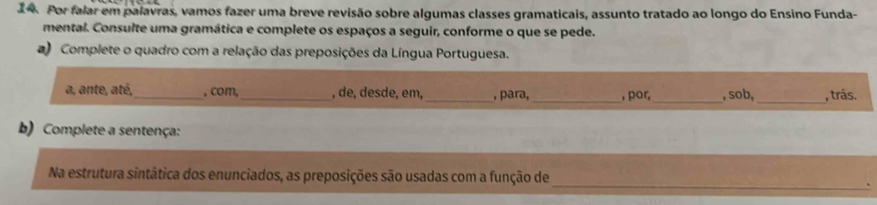 Por falar em palavras, vamos fazer uma breve revisão sobre algumas classes gramaticais, assunto tratado ao longo do Ensino Funda- 
mental. Consulte uma gramática e complete os espaços a seguir, conforme o que se pede. 
a) Complete o quadro com a relação das preposições da Língua Portuguesa. 
_ 
a, ante, até,_ , com,_ , de, desde, em,_ , para, _, por _, sob, , trás. 
b) Complete a sentença: 
_ 
Na estrutura sintática dos enunciados, as preposições são usadas com a função de