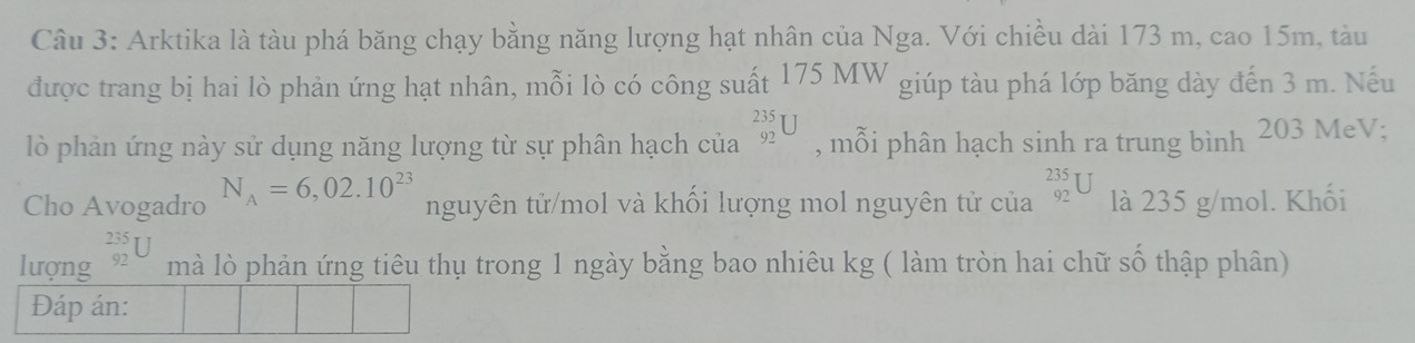 Arktika là tàu phá băng chạy bằng năng lượng hạt nhân của Nga. Với chiều dài 173 m, cao 15m, tàu 
được trang bị hai lò phản ứng hạt nhân, mỗi lò có công suất 175 MW giúp tàu phá lớp băng dày đến 3 m. Nếu 
lò phản ứng này sử dụng năng lượng từ sự phân hạch của _(92)^(235)U , mỗi phân hạch sinh ra trung bình 203 MeV; 
Cho Avogadro N_A=6,02.10^(23) nguyên tử/mol và khối lượng mol nguyên tử của _(92)^(235)U là 235 g/mol. Khối 
lượng _(92)^(235)U mà lò phản ứng tiêu thụ trong 1 ngày bằng bao nhiêu kg ( làm tròn hai chữ số thập phân) 
Đáp án: