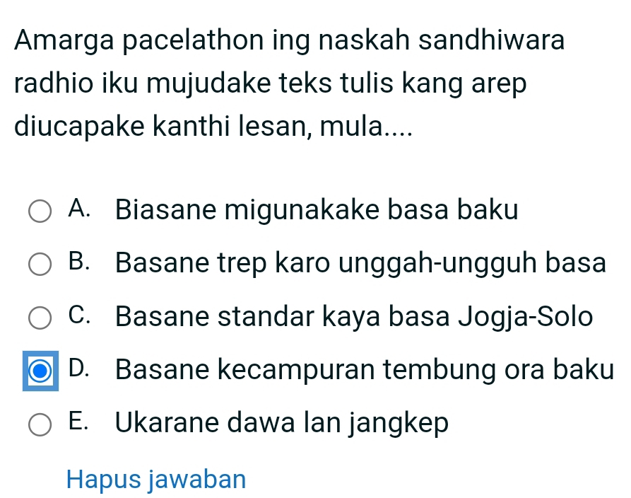 Amarga pacelathon ing naskah sandhiwara
radhio iku mujudake teks tulis kang arep
diucapake kanthi lesan, mula....
A. Biasane migunakake basa baku
B. Basane trep karo unggah-ungguh basa
C. Basane standar kaya basa Jogja-Solo
D. Basane kecampuran tembung ora baku
E. Ukarane dawa lan jangkep
Hapus jawaban