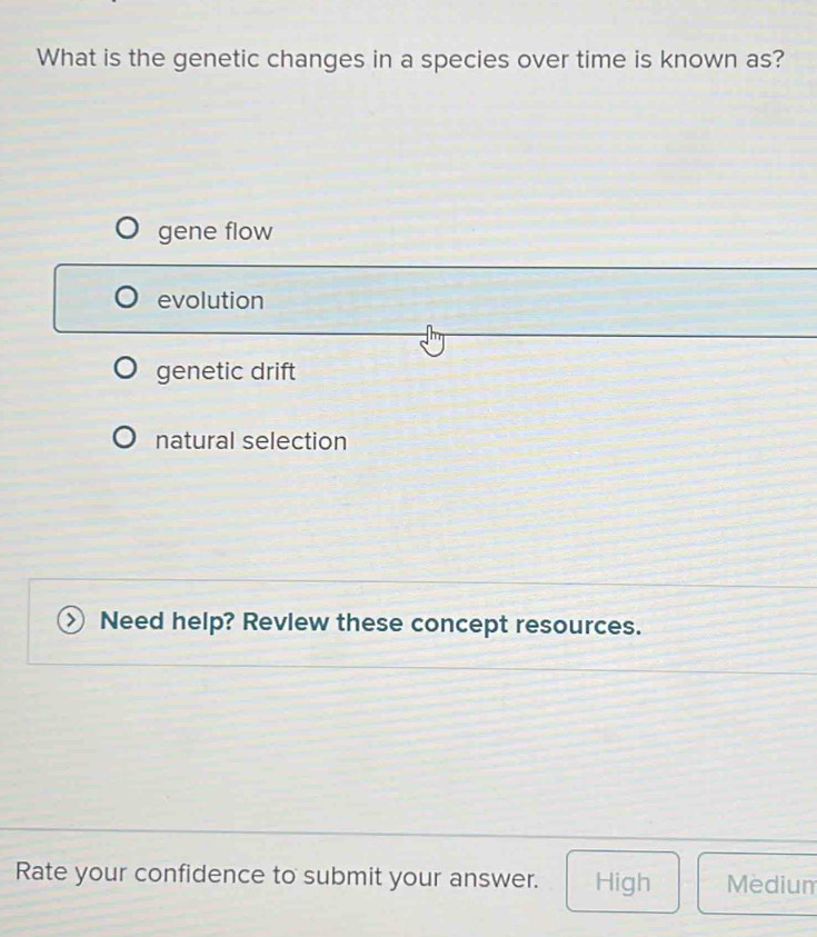 What is the genetic changes in a species over time is known as?
gene flow
evolution
genetic drift
natural selection
Need help? Revlew these concept resources.
Rate your confidence to submit your answer. High Medium