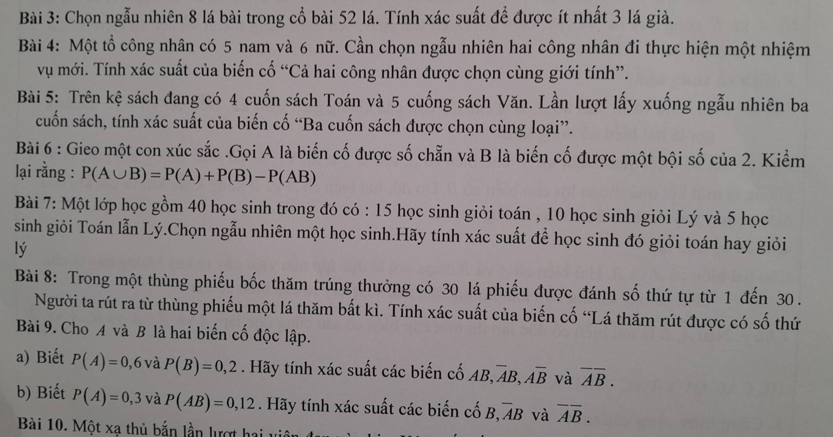 Chọn ngẫu nhiên 8 lá bài trong cổ bài 52 lá. Tính xác suất để được ít nhất 3 lá già.
Bài 4: Một tổ công nhân có 5 nam và 6 nữ. Cần chọn ngẫu nhiên hai công nhân đi thực hiện một nhiệm
vụ mới. Tính xác suất của biến cố “Cả hai công nhân được chọn cùng giới tính”.
Bài 5: Trên kệ sách đang có 4 cuốn sách Toán và 5 cuống sách Văn. Lần lượt lấy xuống ngẫu nhiên ba
cuốn sách, tính xác suất của biến cố “Ba cuốn sách được chọn cùng loại”.
Bài 6 : Gieo một con xúc sắc .Gọi A là biến cố được số chẵn và B là biến cố được một bội số của 2. Kiểm
lại rằng : P(A∪ B)=P(A)+P(B)-P(AB)
Bài 7: Một lớp học gồm 40 học sinh trong đó có : 15 học sinh giỏi toán , 10 học sinh giỏi Lý và 5 học
sinh giỏi Toán lẫn Lý.Chọn ngẫu nhiên một học sinh.Hãy tính xác suất để học sinh đó giỏi toán hay giỏi
lý
Bài 8: Trong một thùng phiếu bốc thăm trúng thưởng có 30 lá phiếu được đánh số thứ tự từ 1 đến 30 .
Người ta rút ra từ thùng phiếu một lá thăm bất kì. Tính xác suất của biến cố “Lá thăm rút được có số thứ
Bài 9. Cho A và B là hai biến cố độc lập.
a) Biết P(A)=0,6 và P(B)=0,2. Hãy tính xác suất các biến cố AB, overline AB,overline Aoverline B và overline AB.
b) Biết P(A)=0,3 và P(AB)=0,12. Hãy tính xác suất các biến cố B,overline AB và overline AB.
Bài 10. Một xạ thủ bắn lần lượt hai