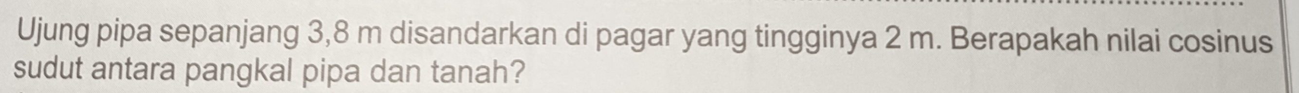 Ujung pipa sepanjang 3,8 m disandarkan di pagar yang tingginya 2 m. Berapakah nilai cosinus 
sudut antara pangkal pipa dan tanah?