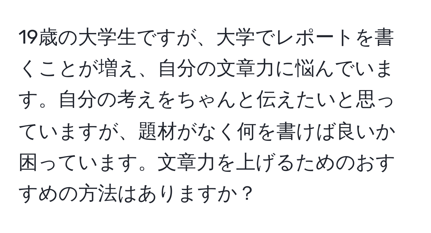 19歳の大学生ですが、大学でレポートを書くことが増え、自分の文章力に悩んでいます。自分の考えをちゃんと伝えたいと思っていますが、題材がなく何を書けば良いか困っています。文章力を上げるためのおすすめの方法はありますか？