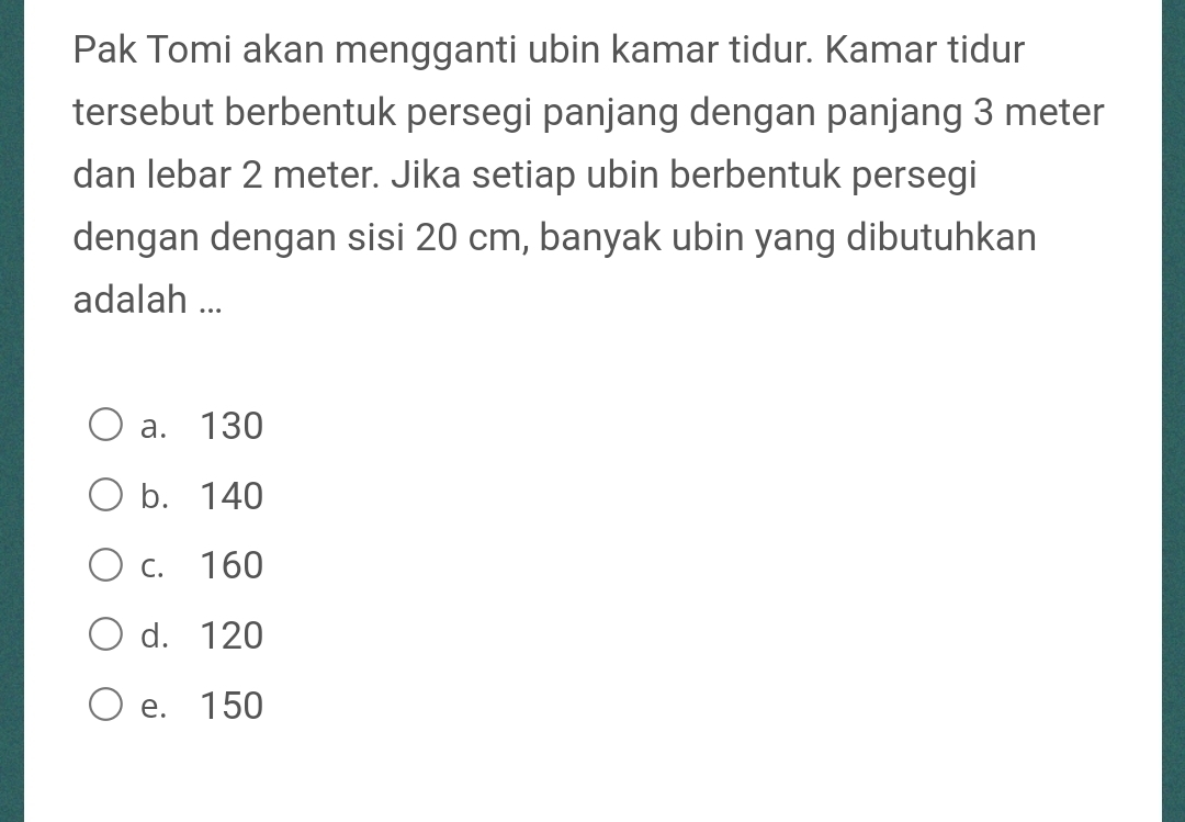 Pak Tomi akan mengganti ubin kamar tidur. Kamar tidur
tersebut berbentuk persegi panjang dengan panjang 3 meter
dan lebar 2 meter. Jika setiap ubin berbentuk persegi
dengan dengan sisi 20 cm, banyak ubin yang dibutuhkan
adalah ...
a. 130
b. 140
c. 160
d. 120
e. 150