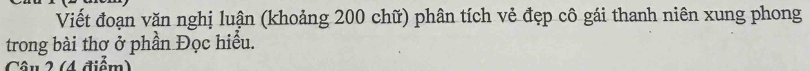Viết đoạn văn nghị luận (khoảng 200 chữ) phân tích vẻ đẹp cô gái thanh niên xung phong 
trong bài thơ ở phần Đọc hiểu. 
Câu 2 (4 điểm)