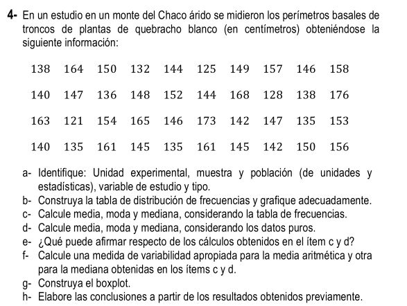 4- En un estudio en un monte del Chaco árido se midieron los perímetros basales de 
troncos de plantas de quebracho blanco (en centímetros) obteniéndose la 
siguiente información:
138 164 150 132 144 125 149 157 146 158
140 147 136 148 152 144 168 128 138 176
163 121 154 165 146 173 142 147 135 153
140 135 161 145 135 161 145 142 150 156
a- Identifique: Unidad experimental, muestra y población (de unidades y 
estadísticas), variable de estudio y tipo. 
b- Construya la tabla de distribución de frecuencias y grafique adecuadamente. 
c- Calcule media, moda y mediana, considerando la tabla de frecuencias. 
d- Calcule media, moda y mediana, considerando los datos puros. 
e- ¿Qué puede afirmar respecto de los cálculos obtenidos en el ítem c y d? 
f- Calcule una medida de variabilidad apropiada para la media aritmética y otra 
para la mediana obtenidas en los ítems c y d. 
g- Construya el boxplot. 
h- Elabore las conclusiones a partir de los resultados obtenidos previamente.