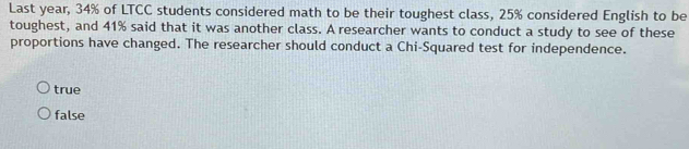 Last year, 34% of LTCC students considered math to be their toughest class, 25% considered English to be
toughest, and 41% said that it was another class. A researcher wants to conduct a study to see of these
proportions have changed. The researcher should conduct a Chi-Squared test for independence.
true
false