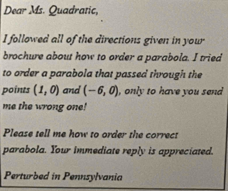 Dear Ms. Quadratic, 
I followed all of the directions given in your 
brochure about how to order a parabola. I tried 
to order a parabola that passed through the 
points (1,0) and (-6,0) , only to have you send 
me the wrong one! 
Please tell me how to order the correct 
parabola. Your immediate reply is appreciated. 
Perturbed in Pennsylvania