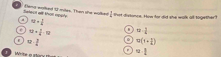 Elena walked 12 miles. Then she walked  1/4  that distance. How far did she walk all together?
Select all that apply.
A 12+ 1/4 
C 12+ 1/4 · 12
B 12- 1/4 
E 12·  3/4 
D 12(1+ 1/4 )
F 12·  5/4 
3 Write a story