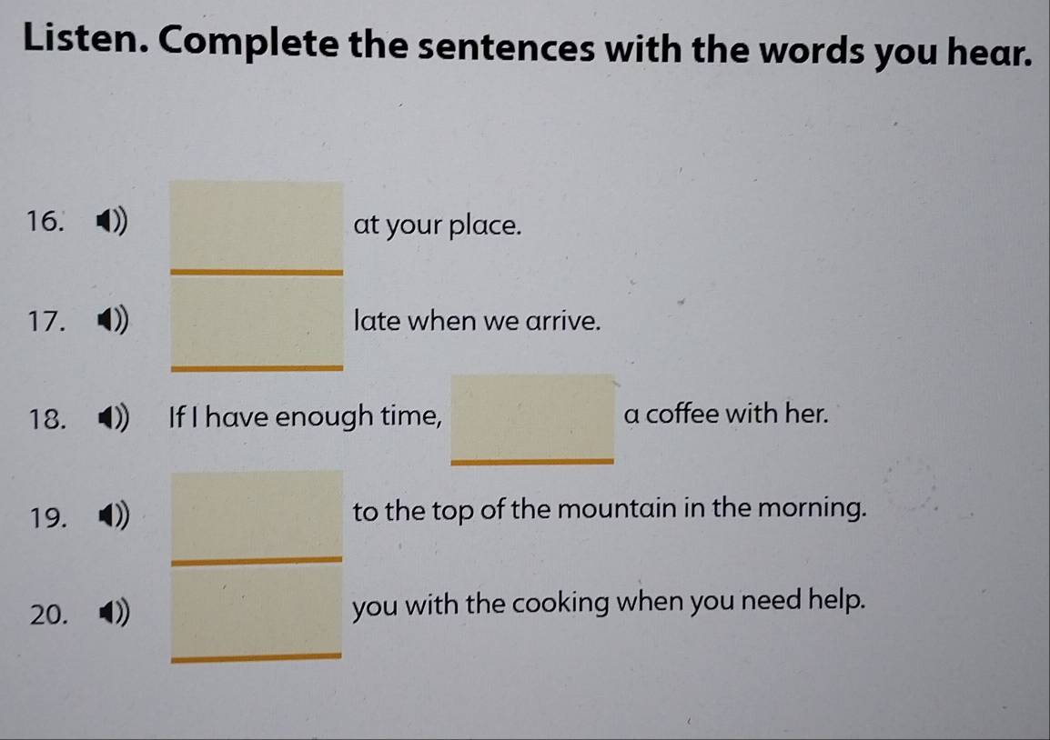 Listen. Complete the sentences with the words you hear. 
16. at your place. 
17. )) late when we arrive. 
18. If I have enough time, a coffee with her. 
19. D)) to the top of the mountain in the morning. 
20. 0) you with the cooking when you need help.