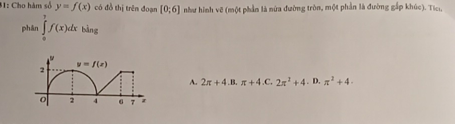 31: Cho hàm số y=f(x) có đồ thị trên đoạn [0;6] như hình vẽ (một phần là nửa đường tròn, một phần là đường gấp khúc). Tích,
phân ∈tlimits _0^(7f(x)dx bǎng
A. 2π +4 .B. π +4 ,C. 2π ^2)+4. D. π^2+4·