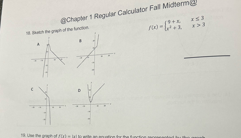 Chapter 1 Regular Calculator Fall Midterm@
18. Sketch the graph of the function.
f(x)=beginarrayl 9+x,x≤ 3 x^2+3,x>3endarray.
A
r
- 20 - 10 10 
_
- 10
- 20
19. Use the graph of f(x)=|x| to write an equation for the function rep  r e s