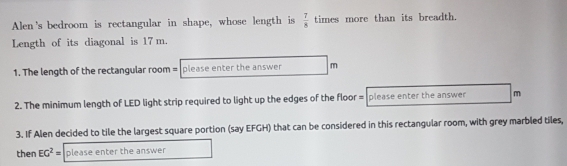 Alen's bedroom is rectangular in shape, whose length is  7/8  times more than its breadth. 
Length of its diagonal is 17 m. 
1. The length of the rectangular room = please enter the answer m 
2. The minimum length of LED light strip required to light up the edges of the floor = please enter the answer m 
3. If Alen decided to tile the largest square portion (say EFGH) that can be considered in this rectangular room, with grey marbled tiles, 
then EG^2= please enter the answer