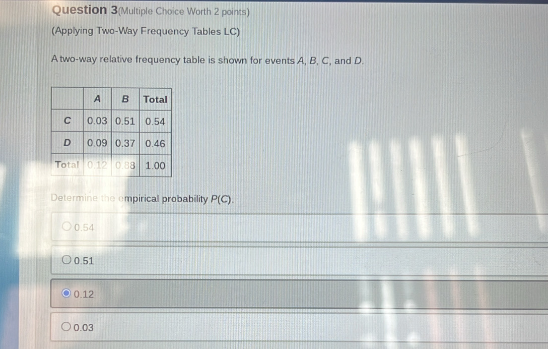 Question 3(Multiple Choice Worth 2 points)
(Applying Two-Way Frequency Tables LC)
A two-way relative frequency table is shown for events A, B, C, and D.
Determine the empirical probability P(C).
0.54
0.51
0.12
0.03