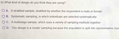 What kind of design do you think they are using?
A. A stratified sample, stratified by whether the respondent is male or female
B. Systematic sampling, in which individuals are selected systematically
C. A mullistage sample, which uses a varety of sampling methods together
D. This design is a cluster sampling because the population is split into representative clus