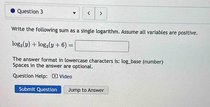 < > 
Write the following sum as a single logarithm. Assume all variables are positive.
log _3(y)+log _3(y+6)= 3| □ 
The answer format in lowercase characters is: log_base (number) 
Spaces in the answer are optional. 
Question Help: Video 
Submit Question Jump to Answer