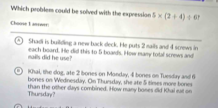 Which problem could be solved with the expression 5* (2+4)/ 6
Choose 1 answer:
△ Shadi is building a new back deck. He puts 2 nails and 4 screws in
each board. He did this to 5 boards. How many total screws and
nails did he use?
Khai, the dog, ate 2 bones on Monday, 4 bones on Tuesday and 6
bones on Wednesday. On Thursday, she ate 5 times more bones
than the other days combined. How many bones did Khai eat on
Thursday?