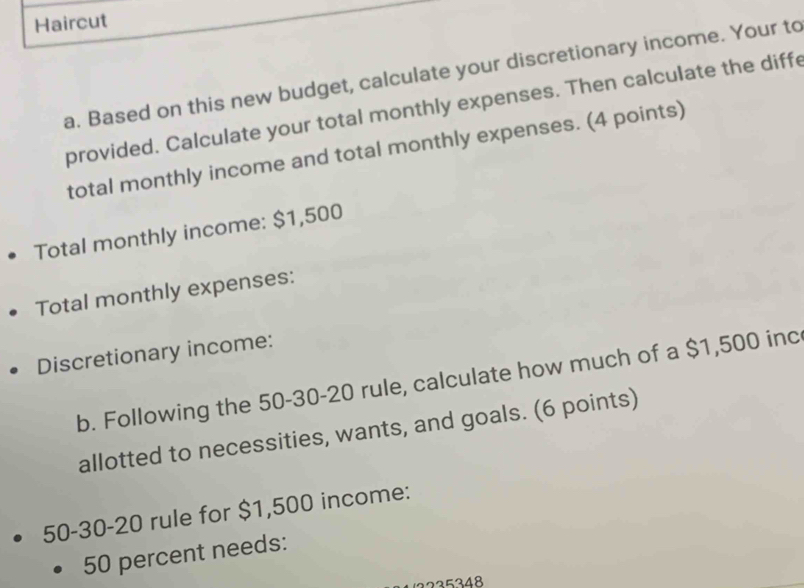 Haircut 
a. Based on this new budget, calculate your discretionary income. Your to 
provided. Calculate your total monthly expenses. Then calculate the diffe 
total monthly income and total monthly expenses. (4 points) 
Total monthly income: $1,500
Total monthly expenses: 
Discretionary income: 
b. Following the 50-30-20 rule, calculate how much of a $1,500 inc 
allotted to necessities, wants, and goals. (6 points)
50-30-20 rule for $1,500 income:
50 percent needs:
3225348