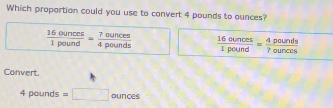 Which proportion could you use to convert 4 pounds to ounces?
 16ounces/1pound = ?ounces/4pounds 
 16ounces/1pound = 4pounds/?ounces 
Convert.
4pounds : =□ 0 un°S