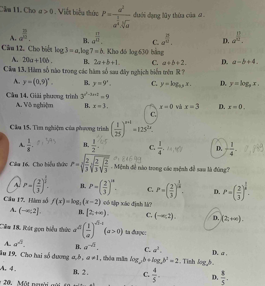 Cho a>0. Viết biểu thức P=frac a^2a^(frac 1)4· sqrt[3](a) dđưới dạng lũy thừa của α .
A. a^(frac 23)12. a^(frac 17)12. a^(frac 25)12. D. a^(frac 13)12.
B.
C.
Câu 12. Cho biết log 3=a,log 7=b. Kho đó log 630 bǎng
A. 20a+10b. B. 2a+b+1. C. a+b+2. D. a-b+4.
Câu 13. Hàm số nào trong các hàm số sau đây nghịch biến trên R ?
A. y=(0,9)^x. B. y=9^x. C. y=log _0,9x. D. y=log _9x.
Câu 14. Giải phương trình 3^(x^2)-3x+2=9
A. Vô nghiệm B. x=3. x=0 và x=3 D. x=0.
C.
Câu 15. Tìm nghiệm của phương trình ( 1/25 )^x+1=125^(2x).
B.
A.  1/8   1/2 .  1/4 . D. - 1/4 .
C.
Câu 16. Cho biểu thức P=sqrt[3](frac 2)3sqrt[3](frac 2)3sqrt(frac 2)3. Mệnh đề nào trong các mệnh đề sau là đúng?
A. P=( 2/3 )^ 1/2 . B. P=( 2/3 )^18. C. P=( 2/3 )^ 1/18 . D. P=( 2/3 )^ 1/8 .
Câu 17. Hàm số f(x)=log _2(x-2) có tập xác định là?
A. (-∈fty ;2].
B. [2;+∈fty ).
C. (-∈fty ;2).
D. (2;+∈fty ).
Câu 18. Rút gọn biểu thức a^(sqrt(2))( 1/a )^sqrt(2)-1(a>0) ta được:
A. a^(sqrt(2)).
B. a^(-sqrt(2)).
C. a^2. D. a .
âu 19. Cho hai số dương a,b , a!= 1 , thỏa mãn log _a^2b+log _ab^2=2. Tính log _ab.
A. 4 . B. 2 . C.  4/5 .  8/5 .
D.
20. Một người gửi