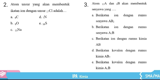 Atom unsur yang akan membentuk 3. Atom 12A dan 9B akan membentuk
ikatan ion dengan unsur 17Cl adalah… senyawa yang …
a. _6C d. _7N a. Berikatan ion dengan rumus
b. _8O e. _16S senyawa AB_2
b. Berikatan ion dengan rumus
c. _11Na
senyawa A_2B
c. Berikatan ion dengan rumus kimia
AB
d. Berikatan kovalen dengan rumus
kimia AB_2
e. Berikatan kovalen dengan rumus
kimia A_2B
Kimia SMA/MA