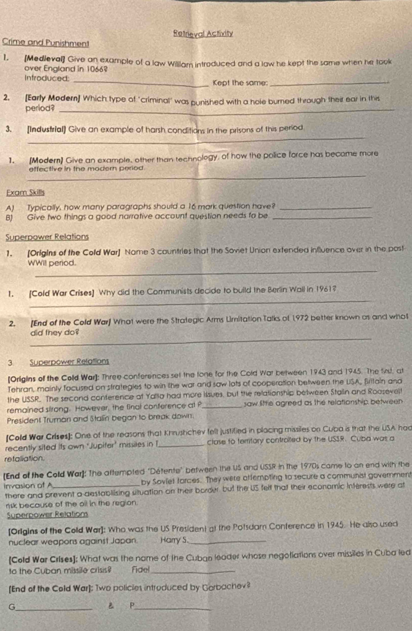 Retrieval Activity
Crime and Punishment
1. [Medieval] Give an example of a law Wililam introduced and a law he kept the same when he took
over England in 10668
Introduced: _Kept Ihe same:_
2. [Early Modern] Which type of "criminal' was punished with a hole burned through their ear in this
perlod?_
_
3. [Industrial] Give an example of harsh conditions in the prisons of this period
1. [Modern] Give an example, other than technology, of how the police force has became more
_
effective in the modern period.
Exam Skills
A) Typically, how many paragraphs should a 16 mark question have?_
B) Give two things a good narrative account question needs fo be_
Superpower Relations
1. [Origins of the Cold War] Name 3 cauntries that the Soviet Union extended influence over in the post
_
WWII period.
_
1. [Cold War Crises] Why did the Communists decide to build the Berlin Wall in 1961?
2. [End of the Cold War] What were the Strategic Arms Limitation Talks of 1972 better known as and whol
_
did they do?
3 Superpower Relations
[Origins of the Cold War]: Three conferences set the tone for the Cold War between 1943 and 1945. The fird, at
Tehran, mainly focused on strategies to win the war and saw lots of cooperation between the USA, Britain and
the USSR. The second conference at Yalla had more issues, but the relationship between Staiin and Roasevelt
remained strong. However, the final conference at _saw little agreed as the relationship between
President Truman and Stalin began to break down.
[Cold War Crises]: One of the reasons that Khrushchev felt justified in placing missiles on Cuba is that the USA had
recently sited its own ‘Jupiter' missiles in I_ close to territory controlted by the USSR. Cuba was a
retaliation
[End of the Cold War]: The aftempted "Détente" between the US and USSR in the 1970s came to an end with the
invasion of A_ by Soviet forces. They were attempting to secure a communist government
there and prevent a destabliising situation on their border but the US felf that their economic Interests were at
risk because of the oil in the region.
Superpower Relations
[Origins of the Cold War]: Who was the US President at the Potsdam Conterence in 1945. He also used
nuclear weapons against Japan. Harry S._
[Cold War Crises]: What was the name of the Cuban leader whose negotiations over missiles in Cuba led
to the Cuban missile crisis? fídel_
[End of the Cold War]: Two policies introduced by Gorbachev?
_G
 P_