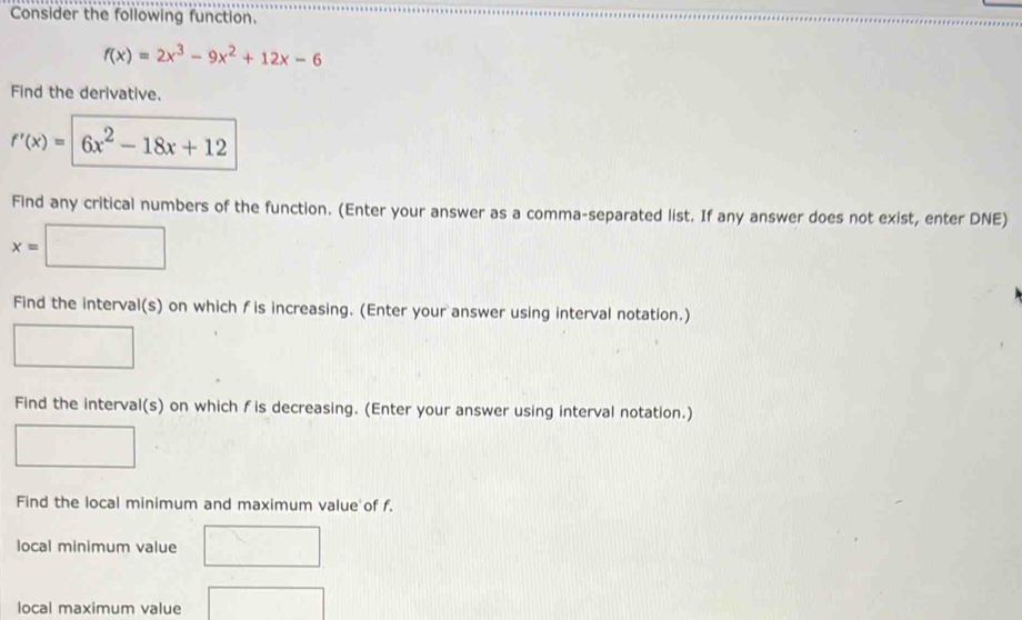 Consider the following function.
f(x)=2x^3-9x^2+12x-6
Find the derivative.
f'(x)= 6x^2-18x+12
Find any critical numbers of the function. (Enter your answer as a comma-separated list. If any answer does not exist, enter DNE)
x=□
Find the interval(s) on which f is increasing. (Enter your answer using interval notation.) 
Find the interval(s) on which fis decreasing. (Enter your answer using interval notation.) 
Find the local minimum and maximum value of f. 
local minimum value 
local maximum value