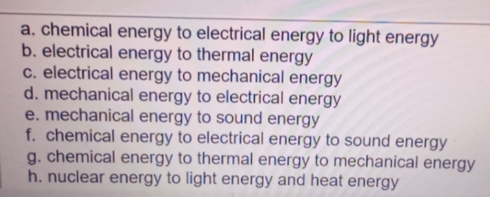 chemical energy to electrical energy to light energy 
b. electrical energy to thermal energy 
c. electrical energy to mechanical energy 
d. mechanical energy to electrical energy 
e. mechanical energy to sound energy 
f. chemical energy to electrical energy to sound energy 
g. chemical energy to thermal energy to mechanical energy 
h. nuclear energy to light energy and heat energy