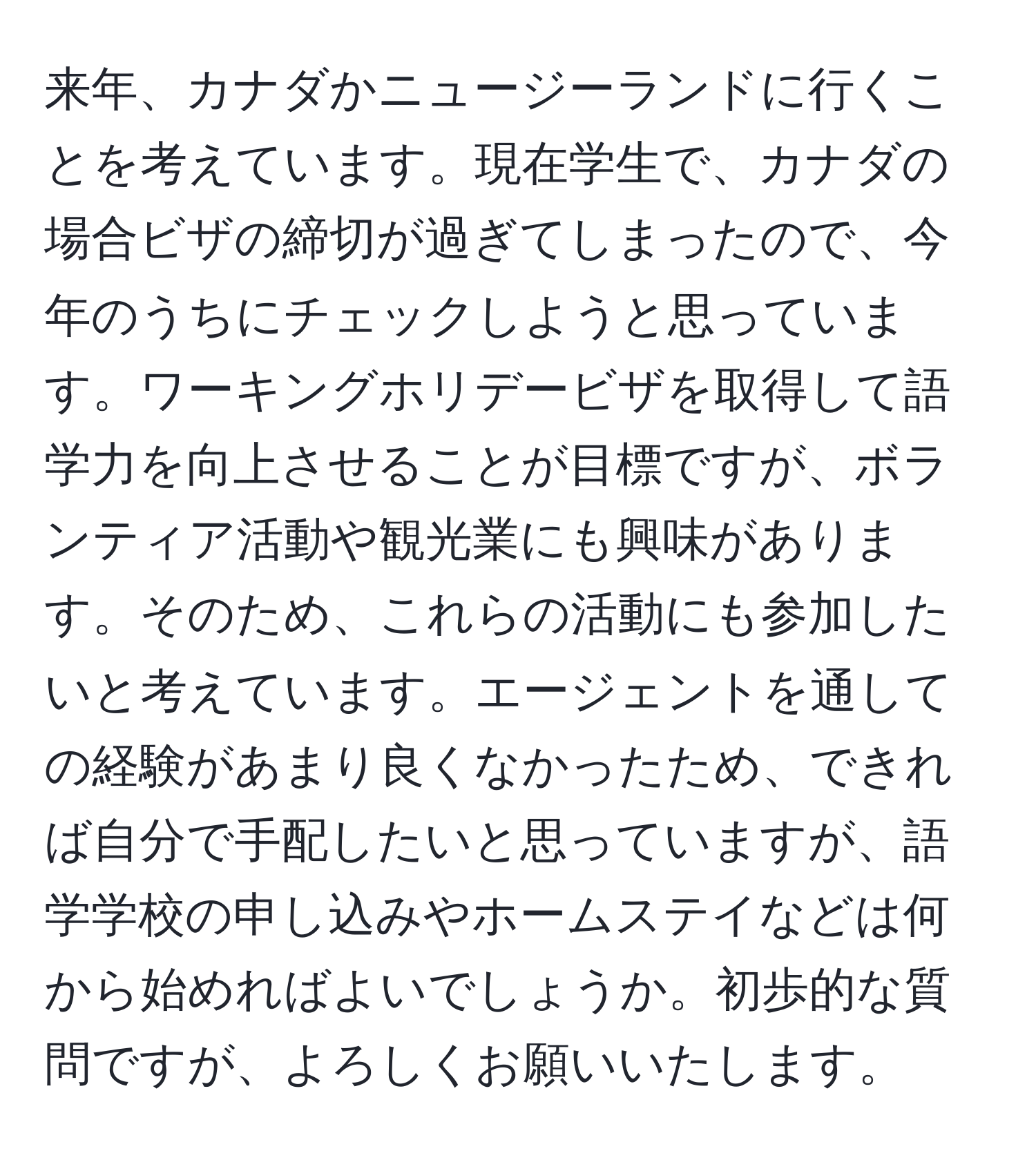 来年、カナダかニュージーランドに行くことを考えています。現在学生で、カナダの場合ビザの締切が過ぎてしまったので、今年のうちにチェックしようと思っています。ワーキングホリデービザを取得して語学力を向上させることが目標ですが、ボランティア活動や観光業にも興味があります。そのため、これらの活動にも参加したいと考えています。エージェントを通しての経験があまり良くなかったため、できれば自分で手配したいと思っていますが、語学学校の申し込みやホームステイなどは何から始めればよいでしょうか。初歩的な質問ですが、よろしくお願いいたします。