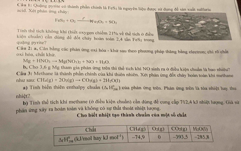 Quặng pyrite có thành phần chính là FeS₂ là nguyên liệu được sử dụng để sản xuất sulfuric
acid. Xét phản ứng cháy:
FeS_2+O_2xrightarrow PFe_2O_3+SO_2
Tính thể tích không khí (biết oxygen chiếm 21% về thể tích ở đi
kiện chuẩn) cần dùng đề đốt cháy hoàn toàn 2,4 tấn FeS_2 tro
quặng pyrite?
Câu 2: : a, Cân bằng các phản ứng oxi hóa - khử sau theo phương pháp thăng bằng electron; chỉ rõ chất
oxi hóa, chất khử.
Mg+HNO_3to Mg(NO_3)_2+NO+H_2O.
b, Cho 3,6 g Mg tham gia phản ứng trên thì thể tích khí NO sinh ra ở điều kiện chuẩn là bao nhiêu?
Câu 3: Methane là thành phần chính của khí thiên nhiên. Xét phản ứng đốt cháy hoàn toàn khí methane
như sau: CH_4(g)+2O_2(g)to CO_2(g)+2H_2O(l)
a) Tính biến thiên enthalpy chuẩn (△ _rH_(298)^0) của phản ứng trên. Phản ứng trên là tỏa nhiệt hay thu
nhiệt?
b) Tính thể tích khí methane (ở điều kiện chuẩn) cần dùng đề cung cấp 712,4 kJ nhiệt lượng. Giả sử
phản ứng xảy ra hoàn toàn và không có sự thất thoát nhiệt lượng.
Cho biết nhiệt tạo thành chuẩn của một số chất