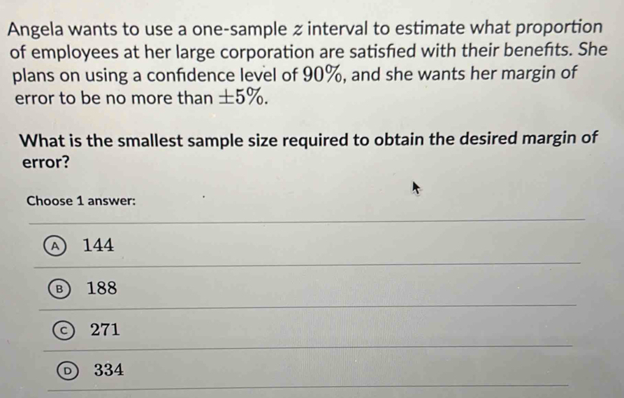 Angela wants to use a one-sample z interval to estimate what proportion
of employees at her large corporation are satisfed with their benefts. She
plans on using a confdence level of 90%, and she wants her margin of
error to be no more than ±5%.
What is the smallest sample size required to obtain the desired margin of
error?
Choose 1 answer:
A 144
Ⓑ 188
© 271
334