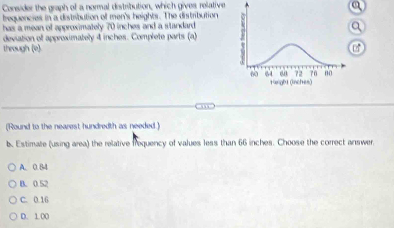 Consider the graph of a normal distribution, which gives relative a
trequencies in a distribution of men's heights. The distribution
has a mean of approximately 70 inches and a standard 
deviation of approximately 4 inches. Complete parts (a) A
a
through (e).
60 64 on 72 76 no
Height (inches)
(Round to the nearest hundredth as needed.)
b. Estimate (using area) the relative frequency of values less than 66 inches. Choose the correct answer.
A. 0.84
B. 0.52
C. 0.16
D. 1.00