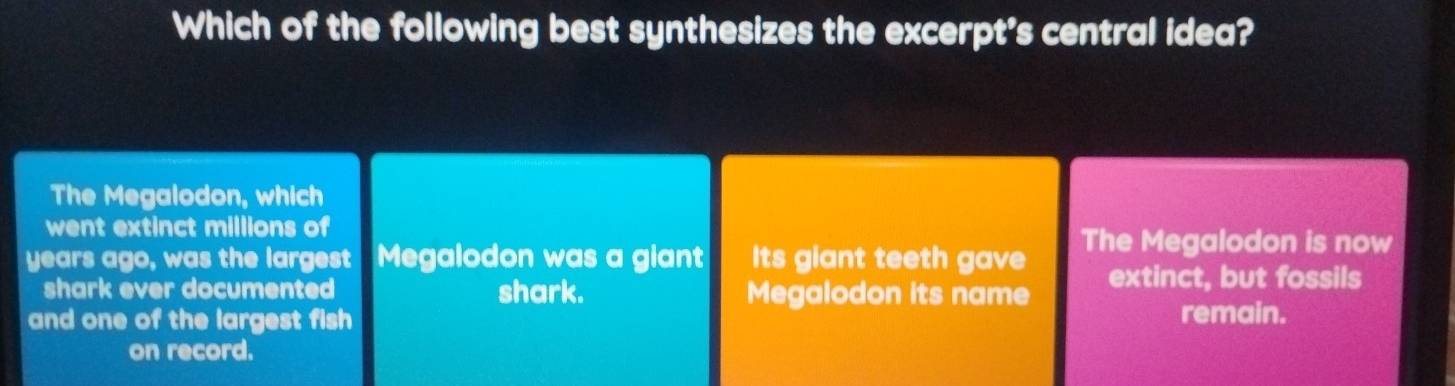 Which of the following best synthesizes the excerpt's central idea? 
The Megalodon, which 
went extinct millions of 
The Megalodon is now 
years ago, was the largest Megalodon was a giant Its giant teeth gave extinct, but fossils 
shark ever documented shark. Megalodon its name 
and one of the largest fish remain. 
on record.