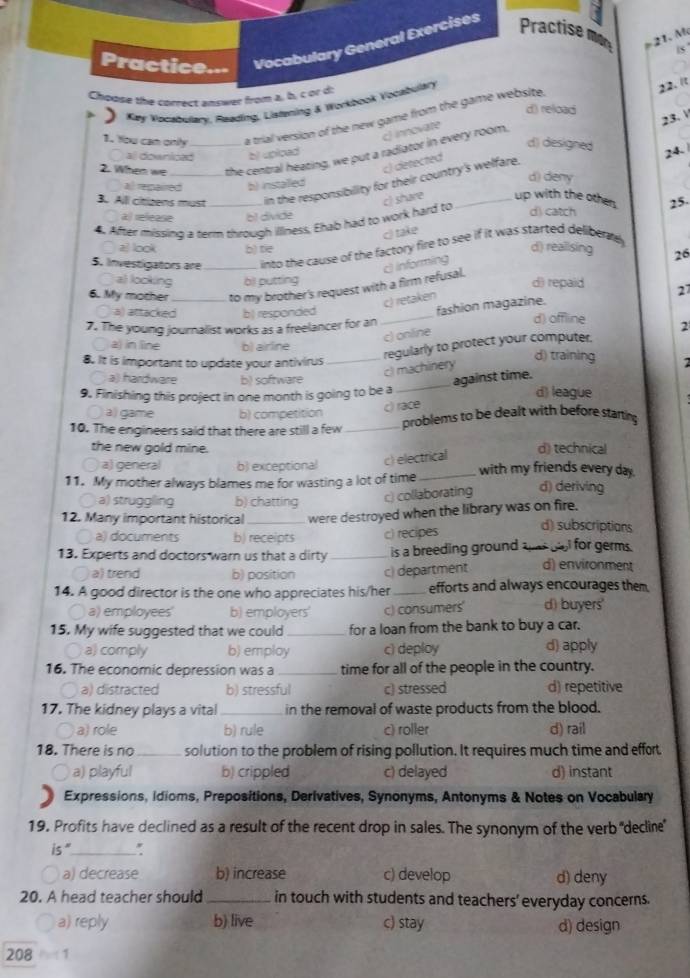 Practice.-- Vocabulary General Exercises Practise
21.  M
s
Choose the correct answer from a, b, c or d:
)  Kay Rocabulary, Reading, Listening & Workbook Vocabulary
22. It
d) reload
23.V
1. You cam onily a trial version of the new game from the game website.
c) innovate
d) designed
2. When we _the central heating, we put a radiator in every room,
al downiced bjupiced
24.
c) detected
3. Alll cirizens must in the responsibility for their country's welfare.
al remaired b) installed
d) deny
a) release b1 divide d) catch
4. After missing a term through illiness, Ehab had to work hard to c) share _up with the other 25.
c) take
z) look b) tie
d) realising 26
5. Investigators are_ into the cause of the factory fire to see if it was started delibently
c informing
al looking oll putting d) repaid 27
6. My mother _to my brother's request with a firm refusal.
c) retaken
fashion magazine.
○ a) attacked b) responded _d) offline 2
7. The young journalist works as a freelancer for an
c) online
regularly to protect your computer.
a in line b) airline d) training
8. It is important to update your antivirus_
cl machinery
against time.
a) hardware b) software _d) league
9. Finishing this project in one month is going to be a
〇 all game b) competition
c) race
10. The engineers said that there are still a few _problems to be dealt with before starting
the new gold mine. d) technical
a) general b) exceptional
c) electrical
11. My mother always blames me for wasting a lot of time_ with my friends every day.
a) struggling b) chatting c) collaborating d) deriving
12. Many important historical _were destroyed when the library was on fire.
〇 a) documents b) receipts c) recipes
d) subscriptions
13. Experts and doctors warn us that a dirty _is a breeding ground ahas bll for germs.
a) trend b) position c) department d) environment
14. A good director is the one who appreciates his/her_ efforts and always encourages them
a) employees' b) employers' c) consumers' d) buyers'
15. My wife suggested that we could _for a loan from the bank to buy a car.
o a) comply b) employ c) deploy d) apply
16. The economic depression was a_ time for all of the people in the country.
○ a) distracted b) stressful c) stressed d) repetitive
17. The kidney plays a vital _in the removal of waste products from the blood.
○ a) role b) rule c) roller d) rail
18. There is no _solution to the problem of rising pollution. It requires much time and effort
a) playful b) crippled c) delayed d) instant
Expressions, idioms, Prepositions, Derivatives, Synonyms, Antonyms & Notes on Vocabulary
19. Profits have declined as a result of the recent drop in sales. The synonym of the verb ''decline'
is"_ '
〇 a) decrease b) increase c) develop d) deny
20. A head teacher should _in touch with students and teachers' everyday concerns.
a) reply b) live c) stay d) design
208