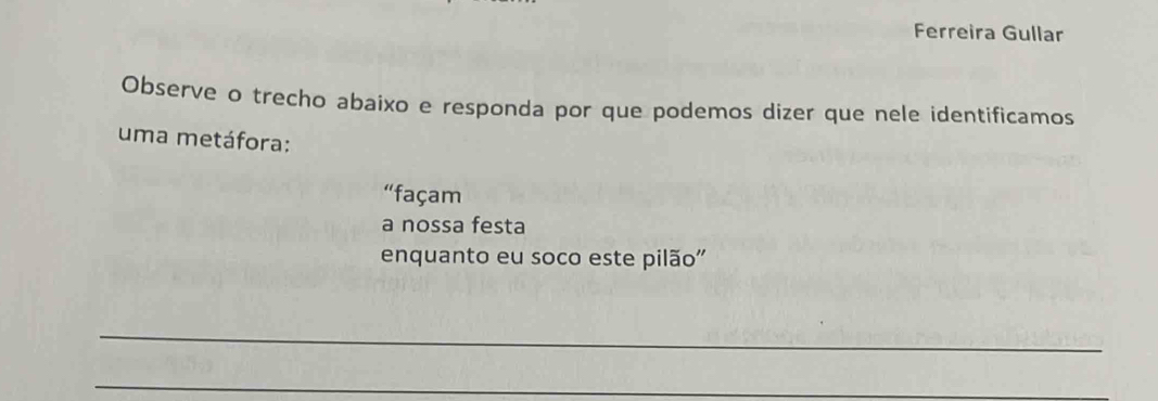 Ferreira Gullar 
Observe o trecho abaixo e responda por que podemos dizer que nele identificamos 
uma metáfora: 
“façam 
a nossa festa 
enquanto eu soco este pilão'' 
_ 
_