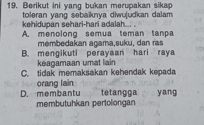 Berikut ini yang bukan merupakan sikap
toleran yang sebaiknya diwujudkan dalam
kehidupan sehari-hari adalah... .
A. menolong semua teman tanpa
membedakan agama,suku, dan ras
B. mengikuti perayaan hari raya
keagamaan umat lain
C. tidak memaksakan kehendak kepada
orang lain
D.e membantuloger tetangga hs yang
membutuhkan pertolongan