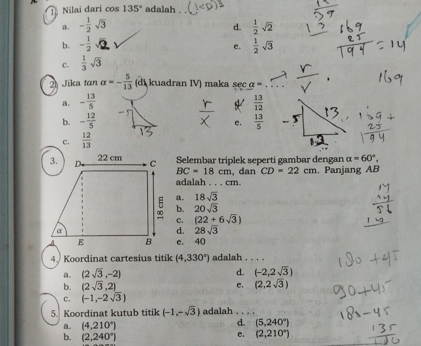 Nilai dari cos 135° adalah
a. - 1/2 sqrt(3)  1/2 sqrt(2)
d.
b. - 1/2 surd  1/2 sqrt(3)
e.
c.  1/3 sqrt(3)
2 Jika tan alpha =- 5/13  (di kuadran IV) maka sec alpha =
a. - 13/5   13/12 
b. - 12/5   13/5 
e.
c.  12/13 
Selembar triplek seperti gambar dengan alpha =60°,
BC=18cm , dan CD=22cm. Panjang AB
adalah . . . cm.
a. 18sqrt(3)
b. 20sqrt(3)
c. (22+6sqrt(3))
d. 28sqrt(3)
e. 40
4. Koordinat cartesius titik (4,330°) adalah . . . .
d.
a. (2sqrt(3),-2) (-2,2sqrt(3))
b. (2sqrt(3),2) e. (2,2sqrt(3))
c. (-1,-2sqrt(3))
5. Koordinat kutub titik (-1,-sqrt(3)) adalah . . . .
a. (4,210°) d. (5,240°)
b. (2,240°)
e. (2,210°)