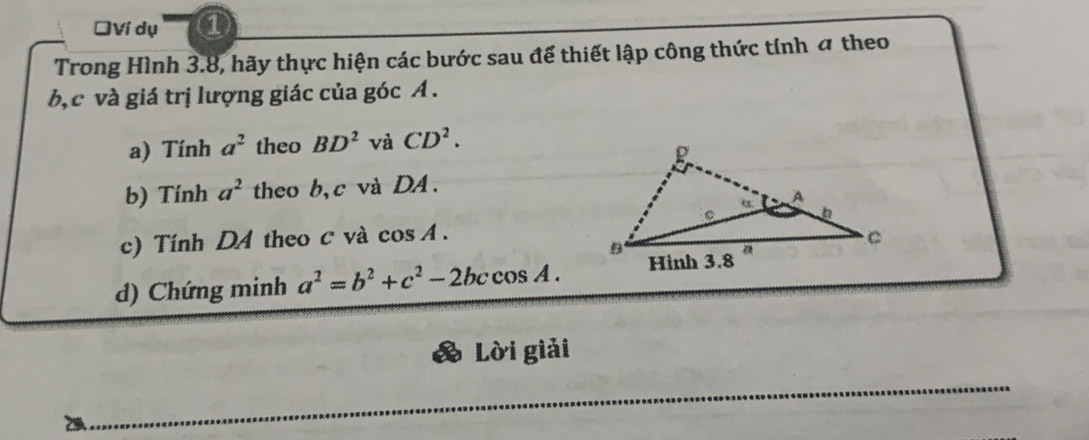 ĐVí dụ ① 
Trong Hình 3.8, hãy thực hiện các bước sau để thiết lập công thức tính 4 theo
b, c và giá trị lượng giác của góc A. 
a) Tính a^2 theo BD^2 và CD^2. 
b) Tính a^2 theo b, c và DA. 
c) Tính DA theo c và cos A. 
d) Chứng minh a^2=b^2+c^2-2bccos A. 
Lời giải 
_