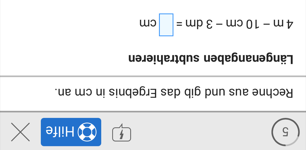 5 
5 Hilfe 
a 
Rechne aus und gib das Ergebnis in cm an. 
Längenangaben subtrahieren
4m-10cm-3dm=□ cm