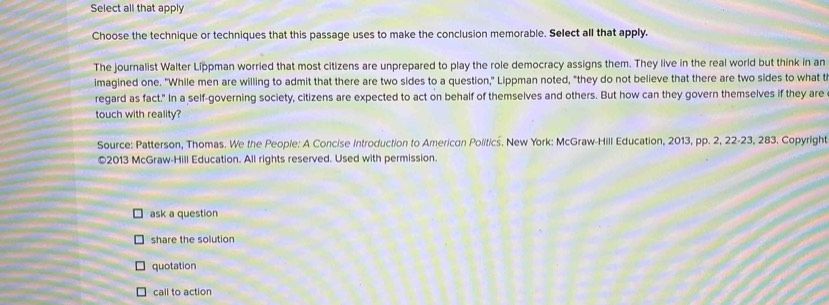 Select all that apply
Choose the technique or techniques that this passage uses to make the conclusion memorable. Select all that apply.
The journalist Walter Líppman worried that most citizens are unprepared to play the role democracy assigns them. They live in the real world but think in an
imagined one. "While men are willing to admit that there are two sides to a question," Lippman noted, "they do not believe that there are two sides to what t
regard as fact." In a self-governing society, citizens are expected to act on behalf of themselves and others. But how can they govern themselves if they are
touch with reality?
Source: Patterson, Thomas. We the People: A Concise Introduction to Americon Politics. New York: McGraw-Hill Education, 2013, pp. 2, 22-23, 283. Copyright
©2013 McGraw-Hill Education. All rights reserved. Used with permission.
ask a question
share the solution
quotation
call to action