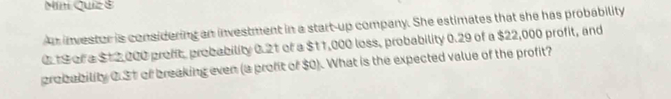 Míní Quiz 8 
An investor is considering an investment in a start-up company. She estimates that she has probability
0.19 of a $12,000 profit, probability 0.21 of a $11,000 loss, probability 0.29 of a $22,000 profit, and 
probability 0.31 of breaking even (a proft of $0). What is the expected value of the profit?