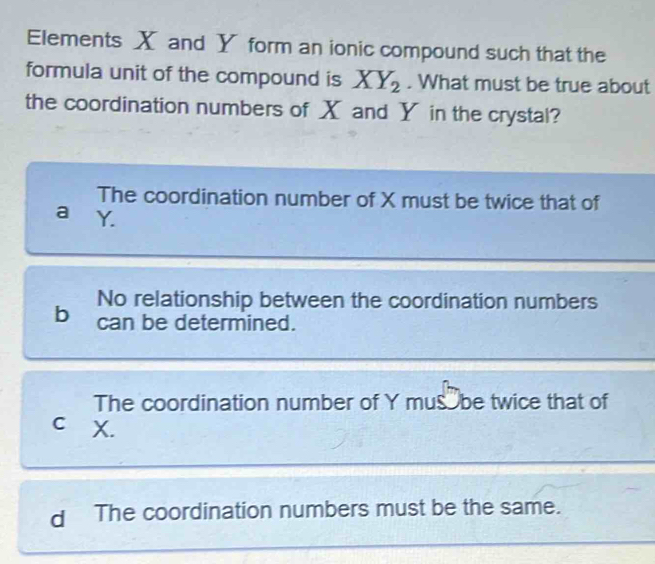 Elements X and Y form an ionic compound such that the
formula unit of the compound is XY_2. What must be true about
the coordination numbers of X and Y in the crystal?
The coordination number of X must be twice that of
a Y.
No relationship between the coordination numbers
b can be determined.
The coordination number of Y mus be twice that of
c X.
d The coordination numbers must be the same.