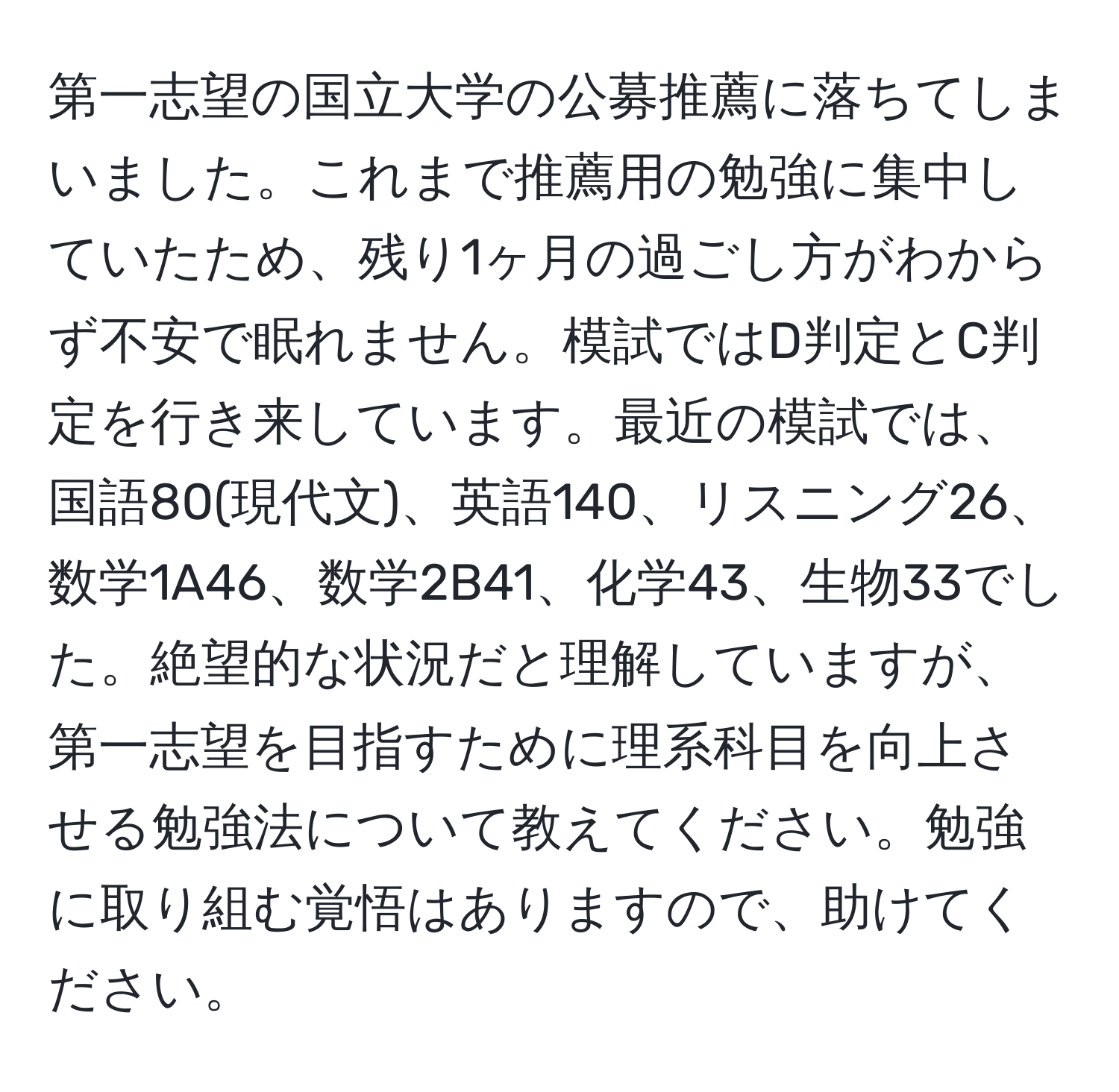 第一志望の国立大学の公募推薦に落ちてしまいました。これまで推薦用の勉強に集中していたため、残り1ヶ月の過ごし方がわからず不安で眠れません。模試ではD判定とC判定を行き来しています。最近の模試では、国語80(現代文)、英語140、リスニング26、数学1A46、数学2B41、化学43、生物33でした。絶望的な状況だと理解していますが、第一志望を目指すために理系科目を向上させる勉強法について教えてください。勉強に取り組む覚悟はありますので、助けてください。