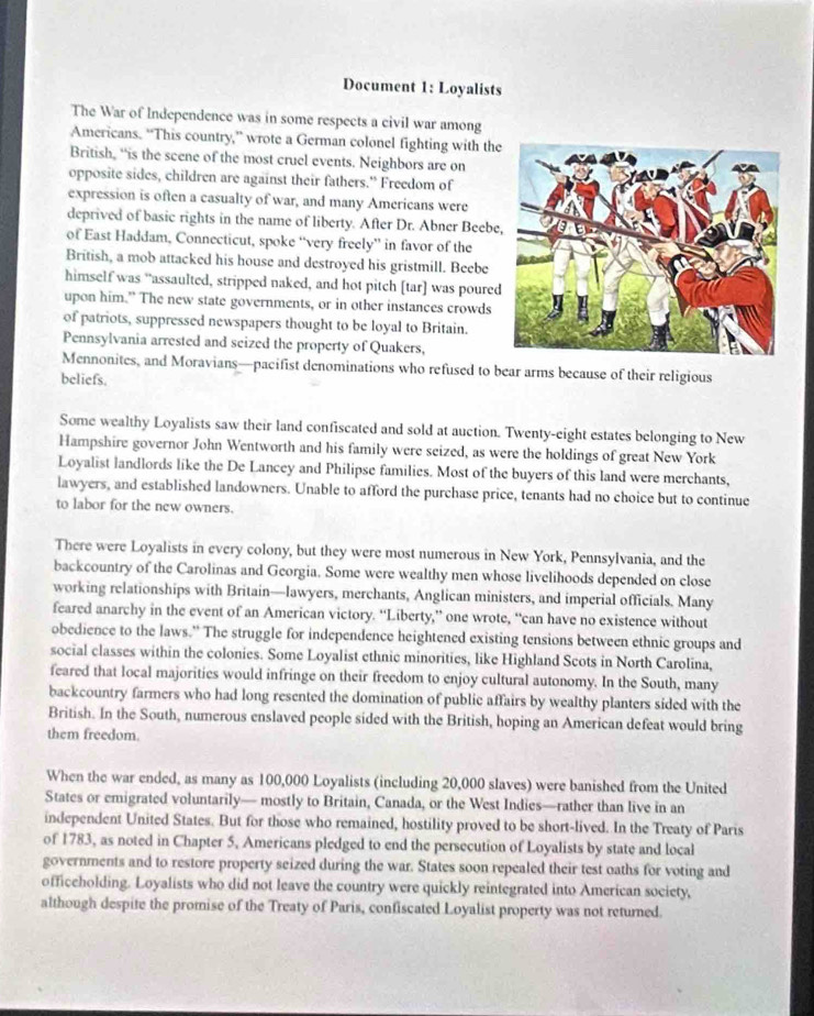 Document 1: Loyalists
The War of Independence was in some respects a civil war among
Americans. “This country,” wrote a German colonel fighting with the
British, “is the scene of the most cruel events. Neighbors are on
opposite sides, children are against their fathers.” Freedom of
expression is often a casualty of war, and many Americans were
deprived of basic rights in the name of liberty. After Dr. Abner Beebe
of East Haddam, Connecticut, spoke “very freely” in favor of the
British, a mob attacked his house and destroyed his gristmill. Beebe
himself was “assaulted, stripped naked, and hot pitch [tar] was poure
upon him." The new state governments, or in other instances crowds
of patriots, suppressed newspapers thought to be loyal to Britain.
Pennsylvania arrested and seized the property of Quakers,
Mennonites, and Moravians—pacifist denominations who refused to bear arms because of their religious
beliefs.
Some wealthy Loyalists saw their land confiscated and sold at auction. Twenty-eight estates belonging to New
Hampshire governor John Wentworth and his family were seized, as were the holdings of great New York
Loyalist landlords like the De Lancey and Philipse families. Most of the buyers of this land were merchants,
lawyers, and established landowners. Unable to afford the purchase price, tenants had no choice but to continue
to labor for the new owners.
There were Loyalists in every colony, but they were most numerous in New York, Pennsylvania, and the
backcountry of the Carolinas and Georgia. Some were wealthy men whose livelihoods depended on close
working relationships with Britain—lawyers, merchants, Anglican ministers, and imperial officials. Many
feared anarchy in the event of an American victory. “Liberty,” one wrote, “can have no existence without
obedience to the laws." The struggle for independence heightened existing tensions between ethnic groups and
social classes within the colonies. Some Loyalist ethnic minorities, like Highland Scots in North Carolina,
feared that local majorities would infringe on their freedom to enjoy cultural autonomy. In the South, many
backcountry farmers who had long resented the domination of public affairs by wealthy planters sided with the
British. In the South, numerous enslaved people sided with the British, hoping an American defeat would bring
them freedom.
When the war ended, as many as 100,000 Loyalists (including 20,000 slaves) were banished from the United
States or emigrated voluntarily— mostly to Britain, Canada, or the West Indies—rather than live in an
independent United States. But for those who remained, hostility proved to be short-lived. In the Treaty of Paris
of 1783, as noted in Chapter 5, Americans pledged to end the persecution of Loyalists by state and local
governments and to restore property seized during the war. States soon repealed their test oaths for voting and
officeholding. Loyalists who did not leave the country were quickly reintegrated into American society,
although despite the promise of the Treaty of Paris, confiscated Loyalist property was not returned.