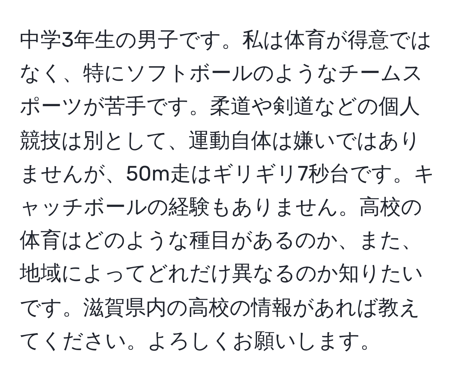 中学3年生の男子です。私は体育が得意ではなく、特にソフトボールのようなチームスポーツが苦手です。柔道や剣道などの個人競技は別として、運動自体は嫌いではありませんが、50m走はギリギリ7秒台です。キャッチボールの経験もありません。高校の体育はどのような種目があるのか、また、地域によってどれだけ異なるのか知りたいです。滋賀県内の高校の情報があれば教えてください。よろしくお願いします。